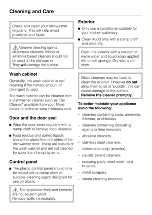 Page 52Check and clean your dishwasher
regularly. This will help avoid
problems and faults.
Abrasive cleaning agents,
all-purpose cleaners, thinner or
ammonia based cleaners should not
be used on the dishwasher.
Theywilldamage the surface.
Wash cabinet
Generally, the wash cabinet is self
cleaning if the correct amount of
detergent is used.
The wash cabinet can be cleaned with
a dishwasher cleaner such as Dis
Cleaner available from your Miele
dealer or online at www.mieleusa.com.
Door and the door seal
Wipe...