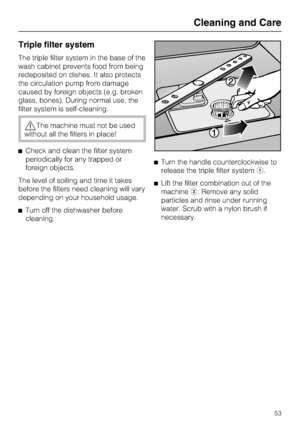 Page 53Triple filter system
The triple filter system in the base of the
wash cabinet prevents food from being
redeposited on dishes. It also protects
the circulation pump from damage
caused by foreign objects (e.g. broken
glass, bones). During normal use, the
filter system is self-cleaning.
The machine must not be used
without all the filters in place!
Check and clean the filter system
periodically for any trapped or
foreign objects.
The level of soiling and time it takes
before the filters need cleaning will...