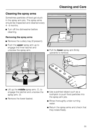 Page 55Cleaning the spray arms
Sometimes particles of food get stuck
in the spray arm jets. The spray arms
should be inspected and cleaned every
4 - 6 months.
Turn off the dishwasher before
cleaning.
Removing the spray arms
Remove the cutlery tray (if present).
Push theupperspray arm up to
engage the inner ratchet and
unscrew the spray arm.

Lift up themiddlespray arm,,to
engage the ratchet and unscrew the
spray arm,.

Remove the lower basket.Pull thelowerspray arm firmly
upwards to remove.

Use a...