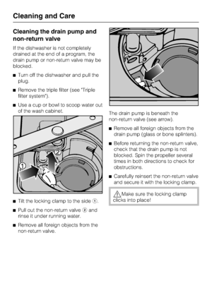 Page 56Cleaning the drain pump and
non-return valve
If the dishwasher is not completely
drained at the end of a program, the
drain pump or non-return valve may be
blocked.
Turn off the dishwasher and pull the
plug.
Remove the triple filter (see Triple
filter system).
Use a cup or bowl to scoop water out
of the wash cabinet.

Tilt the locking clamp to the side.

Pull out the non-return valveand
rinse it under running water.

Remove all foreign objects from the
non-return valve.The drain pump is beneath...