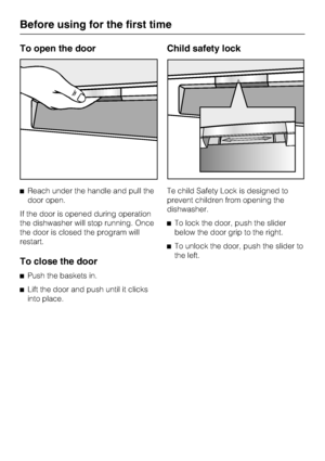 Page 10To open the door
Reach under the handle and pull the
door open.
If the door is opened during operation
the dishwasher will stop running. Once
the door is closed the program will
restart.
To close the door
Push the baskets in.

Lift the door and push until it clicks
into place.
Child safety lock
Te child Safety Lock is designed to
prevent children from opening the
dishwasher.
To lock the door, push the slider
below the door grip to the right.
To unlock the door, push the slider to
the left.
Before...