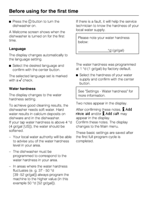 Page 12Press thebutton to turn the
dishwasher on.
A Welcome screen shows when the
dishwasher is turned on for the first
time.
Language
The display changes automatically to
the language setting.
Select the desired language and
confirm with the center button.
The selected language set is marked
with a
check.
Water hardness
The display changes to the water
hardness setting.
To achieve good cleaning results, the
dishwasher needs soft water. Hard
water results in calcium deposits on
dishware and in the...