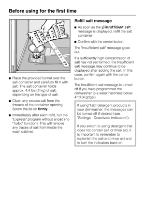 Page 14Place the provided funnel over the
salt container and carefully fill it with
salt. The salt container holds
approx. 4.4 lbs (2 kg) of salt,
depending on the type of salt.
Clean any excess salt from the
threads of the container opening.
Screw the lid onfirmly.
Immediately after each refill, run the
Express program without a load (no
Turbo function). This will remove
any traces of salt from inside the
wash cabinet.
Refill salt message
As soon as theInsufficient salt
message is displayed, refill the...