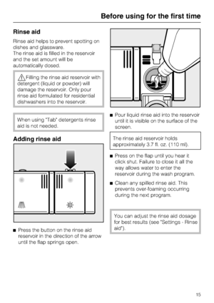 Page 15Rinse aid
Rinse aid helps to prevent spotting on
dishes and glassware.
The rinse aid is filled in the reservoir
and the set amount will be
automatically dosed.
Filling the rinse aid reservoir with
detergent (liquid or powder) will
damage the reservoir. Only pour
rinse aid formulated for residential
dishwashers into the reservoir.
When using Tab detergents rinse
aid is not needed.
Adding rinse aid

Press the button on the rinse aid
reservoir in the direction of the arrow
until the flap springs...