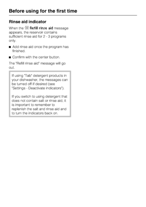Page 16Rinse aid indicator
When theRefill rinse aidmessage
appears, the reservoir contains
sufficient rinse aid for2-3programs
only.
Add rinse aid once the program has
finished.
Confirm with the center button.
The Refill rinse aid message will go
out.
If using Tab detergent products in
your dishwasher, the messages can
be turned off if desired (see
Settings - Deactivate indicators).
If you switch to using detergent that
does not contain salt or rinse aid, it
is important to remember to
replenish the salt and...