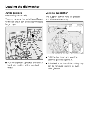 Page 22Jumbo cup rack
(depending on model):
The cup rack can be set at two different
widths so that it can also accommodate
large cups.
Pull the cup rack upwards and click it
back into position at the required
width.Universal support bar
The support bar will hold tall glasses
and stem ware securely.
Fold the bar down and lean the
desired glasses against it.
If desired, a section of the cutlery tray
can be removed to allow for even
taller glasses.
Loading the dishwasher
22
 