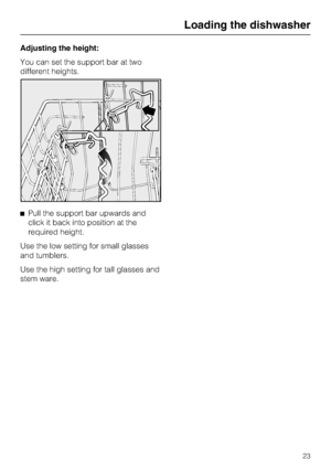 Page 23Adjusting the height:
You can set the support bar at two
different heights.
Pull the support bar upwards and
click it back into position at the
required height.
Use the low setting for small glasses
and tumblers.
Use the high setting for tall glasses and
stem ware.
Loading the dishwasher
23
 