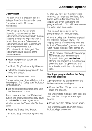 Page 39Delay start
The start time of a program can be
delayed from 30 minutes to 24 hours.
The delay is set in 30 minute
increments.
When using the Delay Start
function, make sure that the
detergent compartment is dry before
adding detergent. Wipe dry with a
cloth if necessary. Otherwise the
detergent could stick together and
not completely rinse out.
Do not use liquid detergent. The
detergent could leak out of the
compartment.
Press thebutton to turn the
dishwasher on.
The Start / Stop indicator light...