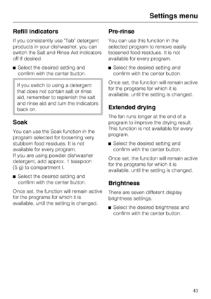 Page 43Refill indicators
If you consistently use Tab detergent
products in your dishwasher, you can
switch the Salt and Rinse Aid indicators
off if desired.
Select the desired setting and
confirm with the center button.
If you switch to using a detergent
that does not contain salt or rinse
aid, remember to replenish the salt
and rinse aid and turn the indicators
back on.
Soak
You can use the Soak function in the
program selected for loosening very
stubborn food residues. It is not
available for every program....