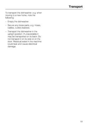 Page 53To transport the dishwasher, e.g. when
moving to a new home, note the
following:
–Empty the dishwasher.
–Secure any loose parts, e.g. hoses,
cables, cutlery baskets.
–Transport the dishwasher in the
upright position. If unavoidable it
may be transported on its back. Do
not transport it on its side or on the
door. Residual water in the machine
could leak and cause electrical
damage.
Transport
53
 