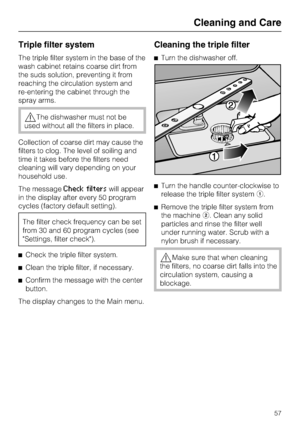 Page 57Triple filter system
The triple filter system in the base of the
wash cabinet retains coarse dirt from
the suds solution, preventing it from
reaching the circulation system and
re-entering the cabinet through the
spray arms.
The dishwasher must not be
used without all the filters in place.
Collection of coarse dirt may cause the
filters to clog. The level of soiling and
time it takes before the filters need
cleaning will vary depending on your
household use.
The message
Check filterswill appear
in the...