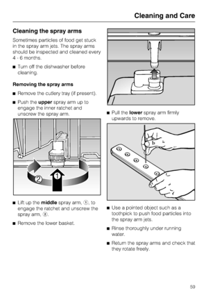 Page 59Cleaning the spray arms
Sometimes particles of food get stuck
in the spray arm jets. The spray arms
should be inspected and cleaned every
4 - 6 months.
Turn off the dishwasher before
cleaning.
Removing the spray arms
Remove the cutlery tray (if present).
Push theupperspray arm up to
engage the inner ratchet and
unscrew the spray arm.

Lift up themiddlespray arm,,to
engage the ratchet and unscrew the
spray arm,.

Remove the lower basket.Pull thelowerspray arm firmly
upwards to remove.

Use a...