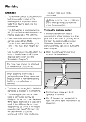 Page 66Drainage
–The machine comes equipped with a
built-in non-return valve on the
discharge side to prevent waste
water from flowing back into the
dishwasher.
–The dishwasher is equipped with a
5 ft (1.5 m) flexible drain hose with an
internal diameter of 7/8 (22 mm).
–Drain hose extensions and adapters
can be ordered from Miele.
The maximum drain hose length is
13 ft. (4 m), max. drain height: 39
(1 m).
– Use the clamp provided to attach the
hose to the dishwashers P trap or
disposal connection (see the...