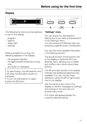 Page 11Display
The following functions can be selected
or set on the display:
–program
–options
–delay start
–settings
While a program is running, the
following appears in the display:
– the program segment
– the approximate remaining running
time
– any faults or messages
To save energy, the dishwasher turns
off a few minutes after a button is
pressed.
To turn the dishwasher on again,
press thebutton.Settings menu
You can adjust the dishwashers
electronics to suit various requirements
in the Settings menu.
You...