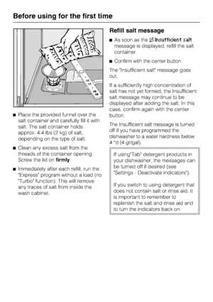 Page 14Place the provided funnel over the
salt container and carefully fill it with
salt. The salt container holds
approx. 4.4 lbs (2 kg) of salt,
depending on the type of salt.
Clean any excess salt from the
threads of the container opening.
Screw the lid onfirmly.
Immediately after each refill, run the
Express program without a load (no
Turbo function). This will remove
any traces of salt from inside the
wash cabinet.
Refill salt message
As soon as theInsufficient salt
message is displayed, refill the...