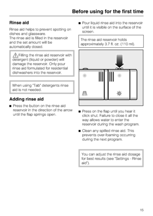 Page 15Rinse aid
Rinse aid helps to prevent spotting on
dishes and glassware.
The rinse aid is filled in the reservoir
and the set amount will be
automatically dosed.
Filling the rinse aid reservoir with
detergent (liquid or powder) will
damage the reservoir. Only pour
rinse aid formulated for residential
dishwashers into the reservoir.
When using Tab detergents rinse
aid is not needed.
Adding rinse aid
Press the button on the rinse aid
reservoir in the direction of the arrow
until the flap springs open.Pour...