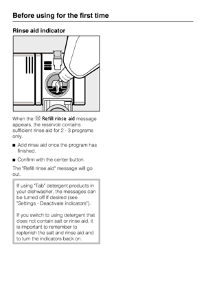 Page 16Rinse aid indicator
When theRefill rinse aidmessage
appears, the reservoir contains
sufficient rinse aid for2-3programs
only.
Add rinse aid once the program has
finished.
Confirm with the center button.
The Refill rinse aid message will go
out.
If using Tab detergent products in
your dishwasher, the messages can
be turned off if desired (see
Settings - Deactivate indicators).
If you switch to using detergent that
does not contain salt or rinse aid, it
is important to remember to
replenish the salt and...