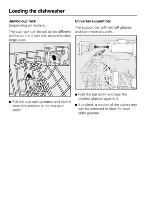 Page 22Jumbo cup rack
(depending on model):
The cup rack can be set at two different
widths so that it can also accommodate
large cups.
Pull the cup rack upwards and click it
back into position at the required
width.Universal support bar
The support bar will hold tall glasses
and stem ware securely.
Fold the bar down and lean the
desired glasses against it.
If desired, a section of the cutlery tray
can be removed to allow for even
taller glasses.
Loading the dishwasher
22
 