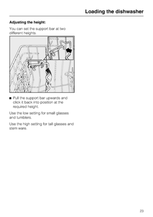 Page 23Adjusting the height:
You can set the support bar at two
different heights.
Pull the support bar upwards and
click it back into position at the
required height.
Use the low setting for small glasses
and tumblers.
Use the high setting for tall glasses and
stem ware.
Loading the dishwasher
23
 