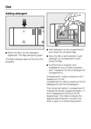 Page 32Adding detergent
Press the latch on the detergent
dispenser. The flap will spring open.
The flap is always open at the end of a
program.Add detergent to the compartments
and close the container flap.
Use one tab or add powder or gel
detergent to compartment II and
close the flap.
If a Pre-rinse is desired, and
available for your chosen program,
add 1 teaspoon (5 ml) of detergent to
compartment I.
Compartment I holds a maximum of 2
teaspoons (10 ml),
compartment II holds a maximum of 3.5
tablespoons...