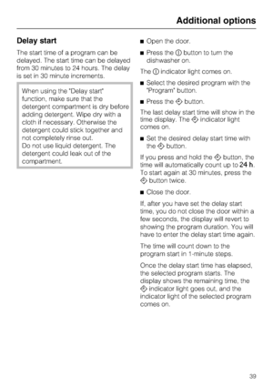 Page 39Delay start
The start time of a program can be
delayed. The start time can be delayed
from 30 minutes to 24 hours. The delay
is set in 30 minute increments.
When using the Delay start
function, make sure that the
detergent compartment is dry before
adding detergent. Wipe dry with a
cloth if necessary. Otherwise the
detergent could stick together and
not completely rinse out.
Do not use liquid detergent. The
detergent could leak out of the
compartment.Open the door.
Press thebutton to turn the...