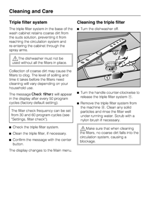 Page 60Triple filter system
The triple filter system in the base of the
wash cabinet retains coarse dirt from
the suds solution, preventing it from
reaching the circulation system and
re-entering the cabinet through the
spray arms.
The dishwasher must not be
used without all the filters in place.
Collection of coarse dirt may cause the
filters to clog. The level of soiling and
time it takes before the filters need
cleaning will vary depending on your
household use.
The message
Check filterswill appear
in the...