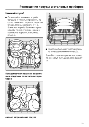 Page 33Íèæíèé êîðîá
Ðàçìåùàéòå â íèæíåì êîðîáå
áîëüøèå è òÿæåëûå ïðåäìåòû ïî
-
ñóäû, òàêèå êàê: òàðåëêè, ïîäíîñû,
áëþäà, ìèñêè, êàñòðþëè è ò. ä.
Â íèæíåì êîðîáå Âû ìîæåòå ðàç
-
ìåùàòü òàêæå ñòàêàíû, ÷àøêè è
ìàëåíüêèå òàðåëêè, íàïðèìåð,
áëþäöà.
Ïîñóäîìîå÷íàÿ ìàøèíà ñ âûäâèæ-
íûì ïîääîíîì äëÿ ñòîëîâûõ ïðè-
áîðîâ
ñèëüíî çàãðÿçíåííàÿ ïîñóäàÎñîáåííî áîëüøèå òàðåëêè ñòàâü
-
òå â ñåðåäèíó íèæíåãî êîðîáà.
Åñëè Âû ñòàâèòå òàðåëêè íàêëîííî,
òî îíè ìîãóò áûòü äî 35 ñì â äèàìåò-
ðå.
Ðàçìåùåíèå ïîñóäû è ñòîëîâûõ ïðèáîðîâ...