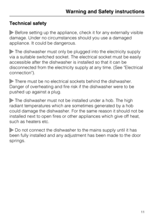 Page 11Technical safety
Before setting up the appliance, check it for any externally visible
damage. Under no circumstances should you use a damaged
appliance. It could be dangerous.
The dishwasher must only be plugged into the electricity supply
via a suitable switched socket. The electrical socket must be easily
accessible after the dishwasher is installed so that it can be
disconnected from the electricity supply at any time. (See "Electrical
connection").
There must be no electrical sockets...