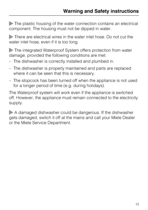 Page 13The plastic housing of the water connection contains an electrical
component. The housing must not be dipped in water.
There are electrical wires in the water inlet hose. Do not cut the
water inlet hose, even if it is too long.
The integrated Waterproof System offers protection from water
damage, provided the following conditions are met:
–The dishwasher is correctly installed and plumbed in.
–The dishwasher is properly maintained and parts are replaced
where it can be seen that this is necessary.
–...