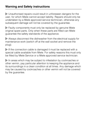 Page 14Unauthorised repairs could result in unforeseen dangers for the
user, for which Miele cannot accept liability. Repairs should only be
undertaken by a Miele approved service technician, otherwise any
subsequent damage will not be covered by the guarantee.
Faulty components must only be replaced by genuine Miele
original spare parts. Only when these parts are fitted can Miele
guarantee the safety standards of the appliance.
Always disconnect the dishwasher from the electrical supply for
maintenance work...