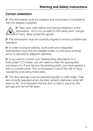 Page 15Correct installation
The dishwasher must be installed and connected in compliance
with the diagram supplied.
Take care, both before and during installation of the
dishwasher, not to cut yourself on the metal parts. Danger
of injury. Wear protective gloves.
The dishwasher must be correctly aligned to ensure problem-free
operation.
In order to ensure stability, built-under and integrated
dishwashers must only be installed under a continuous worktop
which is secured to adjacent cabinetry.
If you want...