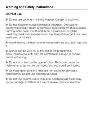 Page 16Correct use
Do not use solvents in the dishwasher. Danger of explosion.
Do not inhale or ingest dishwasher detergent. Dishwasher
detergents contain irritant or corrosive ingredients which can cause
burning in the nose, mouth and throat if swallowed, or inhibit
breathing. Seek medical attention immediately if detergent has been
swallowed or inhaled.
Avoid leaving the door open unnecessarily, as you could trip over
it.
Dishes can be very hot at the end of the programme.
Allow them to cool until they...