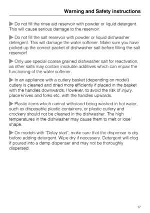 Page 17Do not fill the rinse aid reservoir with powder or liquid detergent.
This will cause serious damage to the reservoir.
Do not fill the salt reservoir with powder or liquid dishwasher
detergent. This will damage the water softener. Make sure you have
picked up the correct packet of dishwasher salt before filling the salt
reservoir!
Only use special coarse grained dishwasher salt for reactivation,
as other salts may contain insoluble additives which can impair the
functioning of the water softener.
In...