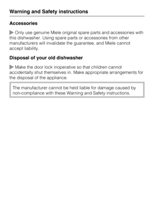 Page 18Accessories
Only use genuine Miele original spare parts and accessories with
this dishwasher. Using spare parts or accessories from other
manufacturers will invalidate the guarantee, and Miele cannot
accept liability.
Disposal of your old dishwasher
Make the door lock inoperative so that children cannot
accidentally shut themselves in. Make appropriate arrangements for
the disposal of the appliance.
The manufacturer cannot be held liable for damage caused by
non-compliance with these Warning and Safety...