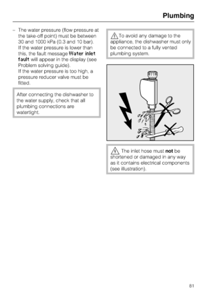 Page 81–The water pressure (flow pressure at
the take-off point) must be between
30 and 1000 kPa (0.3 and 10 bar).
If the water pressure is lower than
this, the fault message
Water inlet
fault
will appear in the display (see
Problem solving guide).
If the water pressure is too high, a
pressure reducer valve must be
fitted.
After connecting the dishwasher to
the water supply, check that all
plumbing connections are
watertight.
To avoid any damage to the
appliance, the dishwasher must only
be connected to a...