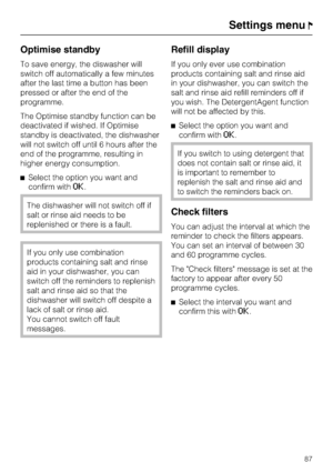 Page 87Optimise standby
To save energy, the diswasher will
switch off automatically a few minutes
after the last time a button has been
pressed or after the end of the
programme.
The Optimise standby function can be
deactivated if wished. If Optimise
standby is deactivated, the dishwasher
will not switch off until 6 hours after the
end of the programme, resulting in
higher energy consumption.
Select the option you want and
confirm with
OK.
The dishwasher will not switch off if
salt or rinse aid needs to be...