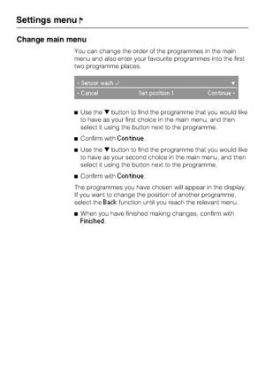 Page 88Change main menu
You can change the order of the programmes in the main
menu and also enter your favourite programmes into the first
two programme places.
Sensor wash
CancelSet position 1 Continue
Use thebutton to find the programme that you would like
to have as your first choice in the main menu, and then
select it using the button next to the programme.
Confirm with
Continue.
Use thebutton to find the programme that you would like
to have as your second choice in the main menu, and then...