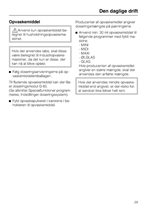 Page 29Opvaskemiddel
,Anvend kun opvaskemiddel be
-
regnet til husholdningsopvaskema
-
skiner.
Hvis der anvendes tabs, skal disse
være beregnet til industriopvaske
-
maskiner, da det kun er disse, der
kan nå at blive opløst.
^Følg doseringsanvisningerne på op
-
vaskemiddelemballagen.
Til flydende opvaskemiddel kan der fås
et doseringsmodul G 60.
(Se afsnittet Specialfunktioner program-
meres, Indstillinger doseringssystem).
^Fyld opvaskepulveret i kamrene i be-
holderen til opvaskemiddel.Producenter af...