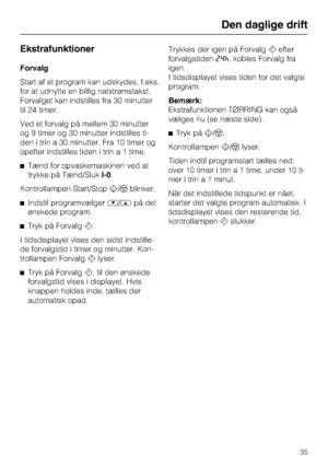 Page 35Ekstrafunktioner
Forvalg
Start af et program kan udskydes, f.eks.
for at udnytte en billig natstrømstakst.
Forvalget kan indstilles fra 30 minutter
til 24 timer.
Ved et forvalg på mellem 30 minutter
og 9 timer og 30 minutter indstilles ti
-
den i trin a 30 minutter. Fra 10 timer og
opefter indstilles tiden i trin a 1 time.
^Tænd for opvaskemaskinen ved at
trykke på Tænd/SlukI-0.
Kontrollampen Start/Stoph/fblinker.
^Indstil programvælger%/$på det
ønskede program.
^Tryk på Forvalgd.
I tidsdisplayet vises...