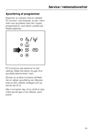 Page 59Ajourføring af programmer
Maskinen er udstyret med en såkaldt
PC-funktion, som betyder, at den i frem
-
tiden kan ajourføres med den nyeste
programteknik, som bliver udviklet på
Mieles fabrikker.
PC-funktionen på maskinen er det
værktøj, Miele-teknikeren bruger til at
ajourføre elektronikken med.
Ønsker du at blive kontaktet af Miele,
når en sådan ajourføring kan tilbydes,
skal du blot udfylde vedlagte kort og
sende det til os.
Når vi kontakter dig, vil du så få at vide,
hvilke ændringer vi kan tilbyde,...