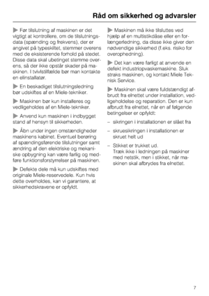 Page 7~Før tilslutning af maskinen er det
vigtigt at kontrollere, om de tilslutnings
-
data (spænding og frekvens), der er
angivet på typeskiltet, stemmer overens
med de eksisterende forhold på stedet.
Disse data skal ubetinget stemme over
-
ens, så der ikke opstår skader på ma
-
skinen. I tvivlstilfælde bør man kontakte
en elinstallatør.
~En beskadiget tilslutningsledning
bør udskiftes af en Miele-tekniker.
~Maskinen bør kun installeres og
vedligeholdes af en Miele-tekniker.
~Anvend kun maskinen i indbygget...