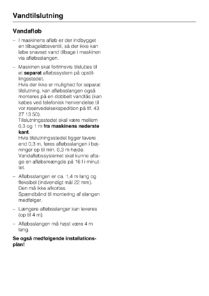 Page 66Vandafløb
–I maskinens afløb er der indbygget
en tilbageløbsventil, så der ikke kan
løbe snavset vand tilbage i maskinen
via afløbsslangen.
–Maskinen skal fortrinsvis tilsluttes til
etseparatafløbssystem på opstil
-
lingsstedet.
Hvis der ikke er mulighed for separat
tilslutning, kan afløbsslangen også
monteres på en dobbelt vandlås (kan
købes ved telefonisk henvendelse til
vor reservedelsekspedition på tlf. 43
27 13 50).
Tilslutningsstedet skal være mellem
0,3 og 1 mfra maskinens nederste
kant.
Hvis...