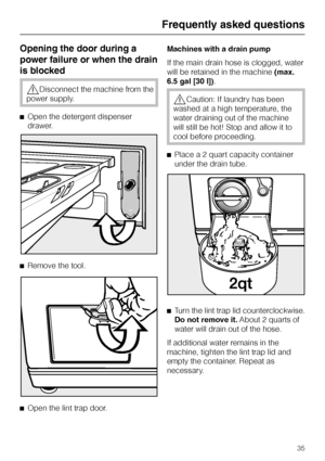 Page 35Opening the door during a
power failure or when the drain
is blocked
,Disconnect the machine from the
power supply.
^Open the detergent dispenser
drawer.
^Remove the tool.
^
Open the lint trap door.Machines with a drain pump
If the main drain hose is clogged, water
will be retained in the machine(max.
6.5 gal [30 l]).
,Caution: If laundry has been
washed at a high temperature, the
water draining out of the machine
will still be hot! Stop and allow it to
cool before proceeding.
^Place a 2 quart capacity...