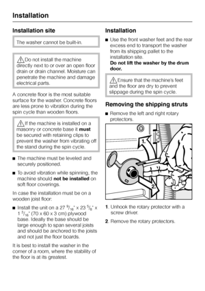 Page 44Installation site
The washer cannot be built-in.
,Do not install the machine
directly next to or over an open floor
drain or drain channel. Moisture can
penetrate the machine and damage
electrical parts.
A concrete floor is the most suitable
surface for the washer. Concrete floors
are less prone to vibration during the
spin cycle than wooden floors.
,If the machine is installed on a
masonry or concrete base itmust
be secured with retaining clips to
prevent the washer from vibrating off
the stand during...