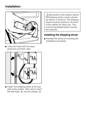Page 46^Close the holes with the rotary
protectors and their caps.
^
Fasten the shipping struts at the rear
side of the washer. Take care to insert
the drill holes,b, into the clamps,a.
,Movement of the washer without
the shipping struts in place should
be kept to a minimum. The shipping
struts should be stored on the back
of the washer for future use. They
must be reinstalled before moving
the machine.
Installing the shipping struts
^Reinstall the struts by reversing the
installation procedure.
Installation
46
 