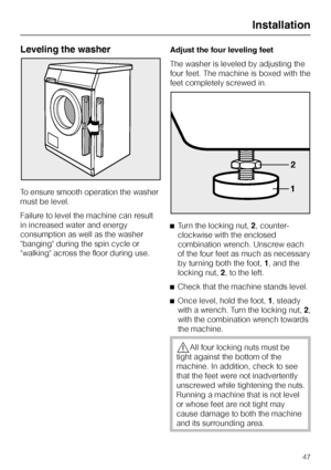 Page 47Leveling the washer
To ensure smooth operation the washer
must be level.
Failure to level the machine can result
in increased water and energy
consumption as well as the washer
banging during the spin cycle or
walking across the floor during use.Adjust the four leveling feet
The washer is leveled by adjusting the
four feet. The machine is boxed with the
feet completely screwed in.
^Turn the locking nut,2, counter-
clockwise with the enclosed
combination wrench. Unscrew each
of the four feet as much as...