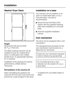 Page 48Washer/ Dryer Stack
Height:
Stacking kit with pull out shelf
66
15/16 (1700 mm)
The Miele washing machine can be
installed as part of a washer-dryer
stack in combination with a Miele
tumble dryer. An appropriate stacking
kit* is required.
Installation of the stacking kit must be
performed by a Miele Service
Technician.
Reinstallation of the machine lid
When reinstalling the appliance lid,
check the firm fit of the cover at the rear
bracket for a safe transport of the dryer.
Installation on a base
The...