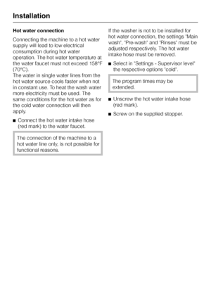Page 50Hot water connection
Connecting the machine to a hot water
supply will lead to low electrical
consumption during hot water
operation. The hot water temperature at
the water faucet must not exceed 158°F
(70°C).
The water in single water lines from the
hot water source cools faster when not
in constant use. To heat the wash water
more electricity must be used. The
same conditions for the hot water as for
the cold water connection will then
apply.
^Connect the hot water intake hose
(red mark) to the water...