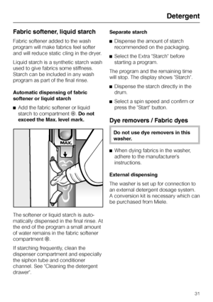 Page 31Fabric softener, liquid starch
Fabric softener added to the wash
program will make fabrics feel softer
and will reduce static cling in the dryer.
Liquid starch is a synthetic starch wash
used to give fabrics some stiffness.
Starch can be included in any wash
program as part of the final rinse.
Automatic dispensing of fabric
softener or liquid starch
^Add the fabric softener or liquid
starch to compartment§.Do not
exceed the Max. level mark.
The softener or liquid starch is auto-
matically dispensed in...