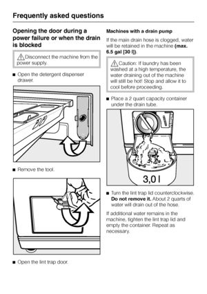 Page 38Opening the door during a
power failure or when the drain
is blocked
,Disconnect the machine from the
power supply.
^Open the detergent dispenser
drawer.
^Remove the tool.
^
Open the lint trap door.Machines with a drain pump
If the main drain hose is clogged, water
will be retained in the machine(max.
6.5 gal [30 l]).
,Caution: If laundry has been
washed at a high temperature, the
water draining out of the machine
will still be hot! Stop and allow it to
cool before proceeding.
^Place a 2 quart capacity...